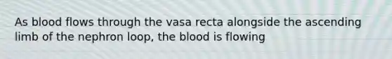 As blood flows through the vasa recta alongside the ascending limb of the nephron loop, the blood is flowing