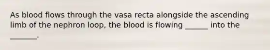 As blood flows through the vasa recta alongside the ascending limb of the nephron loop, the blood is flowing ______ into the _______.