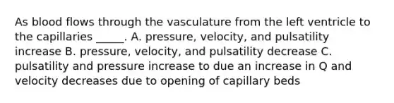 As blood flows through the vasculature from the left ventricle to the capillaries _____. A. pressure, velocity, and pulsatility increase B. pressure, velocity, and pulsatility decrease C. pulsatility and pressure increase to due an increase in Q and velocity decreases due to opening of capillary beds