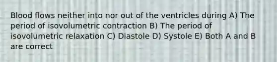 Blood flows neither into nor out of the ventricles during A) The period of isovolumetric contraction B) The period of isovolumetric relaxation C) Diastole D) Systole E) Both A and B are correct