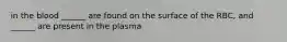 in the blood ______ are found on the surface of the RBC, and ______ are present in the plasma