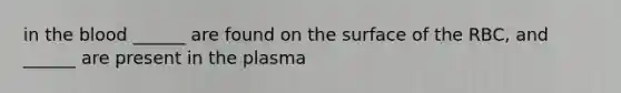 in the blood ______ are found on the surface of the RBC, and ______ are present in the plasma