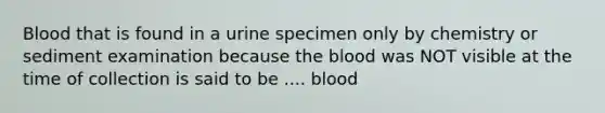 Blood that is found in a urine specimen only by chemistry or sediment examination because the blood was NOT visible at the time of collection is said to be .... blood