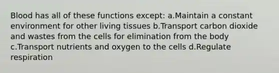 Blood has all of these functions except: a.Maintain a constant environment for other living tissues b.Transport carbon dioxide and wastes from the cells for elimination from the body c.Transport nutrients and oxygen to the cells d.Regulate respiration