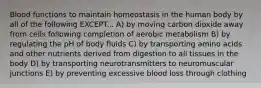 Blood functions to maintain homeostasis in the human body by all of the following EXCEPT... A) by moving carbon dioxide away from cells following completion of aerobic metabolism B) by regulating the pH of body fluids C) by transporting amino acids and other nutrients derived from digestion to all tissues in the body D) by transporting neurotransmitters to neuromuscular junctions E) by preventing excessive blood loss through clothing