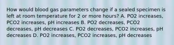 How would blood gas parameters change if a sealed specimen is left at room temperature for 2 or more hours? A. PO2 increases, PCO2 increases, pH increases B. PO2 decreases, PCO2 decreases, pH decreases C. PO2 decreases, PCO2 increases, pH decreases D. PO2 increases, PCO2 increases, pH decreases