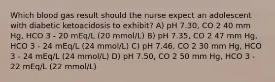 Which blood gas result should the nurse expect an adolescent with diabetic ketoacidosis to exhibit? A) pH 7.30, CO 2 40 mm Hg, HCO 3 - 20 mEq/L (20 mmol/L) B) pH 7.35, CO 2 47 mm Hg, HCO 3 - 24 mEq/L (24 mmol/L) C) pH 7.46, CO 2 30 mm Hg, HCO 3 - 24 mEq/L (24 mmol/L) D) pH 7.50, CO 2 50 mm Hg, HCO 3 - 22 mEq/L (22 mmol/L)