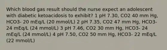 Which blood gas result should the nurse expect an adolescent with diabetic ketoacidosis to exhibit? 1 pH 7.30, CO2 40 mm Hg, HCO3- 20 mEq/L (20 mmol/L) 2 pH 7.35, CO2 47 mm Hg, HCO3- 24 mEq/L (24 mmol/L) 3 pH 7.46, CO2 30 mm Hg, HCO3- 24 mEq/L (24 mmol/L) 4 pH 7.50, CO2 50 mm Hg, HCO3- 22 mEq/L (22 mmol/L)