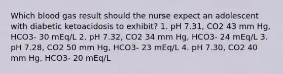 Which blood gas result should the nurse expect an adolescent with diabetic ketoacidosis to exhibit? 1. pH 7.31, CO2 43 mm Hg, HCO3- 30 mEq/L 2. pH 7.32, CO2 34 mm Hg, HCO3- 24 mEq/L 3. pH 7.28, CO2 50 mm Hg, HCO3- 23 mEq/L 4. pH 7.30, CO2 40 mm Hg, HCO3- 20 mEq/L