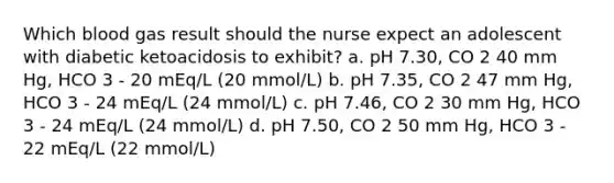 Which blood gas result should the nurse expect an adolescent with diabetic ketoacidosis to exhibit? a. pH 7.30, CO 2 40 mm Hg, HCO 3 - 20 mEq/L (20 mmol/L) b. pH 7.35, CO 2 47 mm Hg, HCO 3 - 24 mEq/L (24 mmol/L) c. pH 7.46, CO 2 30 mm Hg, HCO 3 - 24 mEq/L (24 mmol/L) d. pH 7.50, CO 2 50 mm Hg, HCO 3 - 22 mEq/L (22 mmol/L)