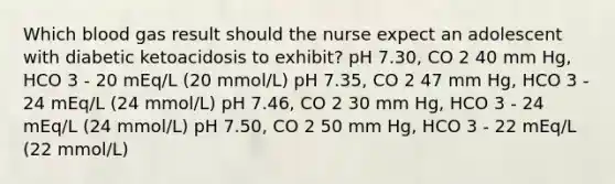 Which blood gas result should the nurse expect an adolescent with diabetic ketoacidosis to exhibit? pH 7.30, CO 2 40 mm Hg, HCO 3 - 20 mEq/L (20 mmol/L) pH 7.35, CO 2 47 mm Hg, HCO 3 - 24 mEq/L (24 mmol/L) pH 7.46, CO 2 30 mm Hg, HCO 3 - 24 mEq/L (24 mmol/L) pH 7.50, CO 2 50 mm Hg, HCO 3 - 22 mEq/L (22 mmol/L)