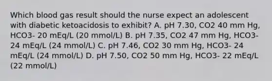 Which blood gas result should the nurse expect an adolescent with diabetic ketoacidosis to exhibit? A. pH 7.30, CO2 40 mm Hg, HCO3- 20 mEq/L (20 mmol/L) B. pH 7.35, CO2 47 mm Hg, HCO3- 24 mEq/L (24 mmol/L) C. pH 7.46, CO2 30 mm Hg, HCO3- 24 mEq/L (24 mmol/L) D. pH 7.50, CO2 50 mm Hg, HCO3- 22 mEq/L (22 mmol/L)