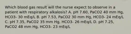 Which blood gas result will the nurse expect to observe in a patient with respiratory alkalosis? A. pH 7.60, PaCO2 40 mm Hg, HCO3- 30 mEq/L B. pH 7.53, PaCO2 30 mm Hg, HCO3- 24 mEq/L C. pH 7.35, PaCO2 35 mm Hg, HCO3- 26 mEq/L D. pH 7.25, PaCO2 48 mm Hg, HCO3- 23 mEq/L