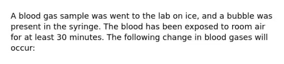 A blood gas sample was went to the lab on ice, and a bubble was present in the syringe. The blood has been exposed to room air for at least 30 minutes. The following change in blood gases will occur: