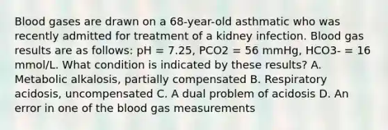 Blood gases are drawn on a 68-year-old asthmatic who was recently admitted for treatment of a kidney infection. Blood gas results are as follows: pH = 7.25, PCO2 = 56 mmHg, HCO3- = 16 mmol/L. What condition is indicated by these results? A. Metabolic alkalosis, partially compensated B. Respiratory acidosis, uncompensated C. A dual problem of acidosis D. An error in one of the blood gas measurements