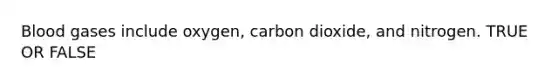 Blood gases include oxygen, carbon dioxide, and nitrogen. TRUE OR FALSE