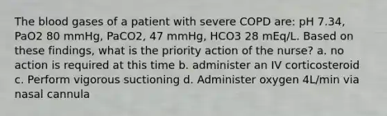 The blood gases of a patient with severe COPD are: pH 7.34, PaO2 80 mmHg, PaCO2, 47 mmHg, HCO3 28 mEq/L. Based on these findings, what is the priority action of the nurse? a. no action is required at this time b. administer an IV corticosteroid c. Perform vigorous suctioning d. Administer oxygen 4L/min via nasal cannula