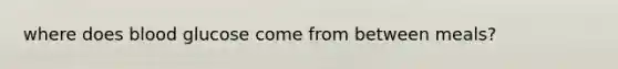 where does blood glucose come from between meals?