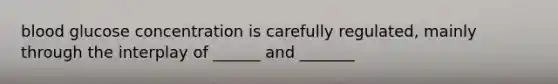 blood glucose concentration is carefully regulated, mainly through the interplay of ______ and _______