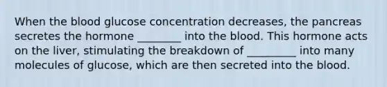 When the blood glucose concentration decreases, the pancreas secretes the hormone ________ into the blood. This hormone acts on the liver, stimulating the breakdown of _________ into many molecules of glucose, which are then secreted into the blood.