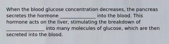 When the blood glucose concentration decreases, the pancreas secretes the hormone _______________ into the blood. This hormone acts on the liver, stimulating the breakdown of ________________ into many molecules of glucose, which are then secreted into the blood.