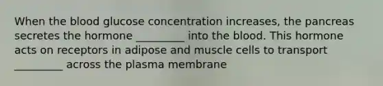 When <a href='https://www.questionai.com/knowledge/k7oXMfj7lk-the-blood' class='anchor-knowledge'>the blood</a> glucose concentration increases, <a href='https://www.questionai.com/knowledge/kITHRba4Cd-the-pancreas' class='anchor-knowledge'>the pancreas</a> secretes the hormone _________ into the blood. This hormone acts on receptors in adipose and muscle cells to transport _________ across the plasma membrane