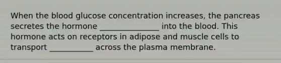 When the blood glucose concentration increases, the pancreas secretes the hormone _______________ into the blood. This hormone acts on receptors in adipose and muscle cells to transport ___________ across the plasma membrane.