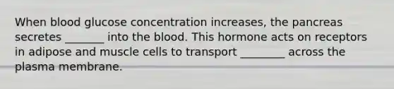 When blood glucose concentration increases, <a href='https://www.questionai.com/knowledge/kITHRba4Cd-the-pancreas' class='anchor-knowledge'>the pancreas</a> secretes _______ into <a href='https://www.questionai.com/knowledge/k7oXMfj7lk-the-blood' class='anchor-knowledge'>the blood</a>. This hormone acts on receptors in adipose and muscle cells to transport ________ across the plasma membrane.