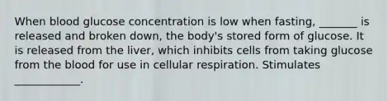 When blood glucose concentration is low when fasting, _______ is released and broken down, the body's stored form of glucose. It is released from the liver, which inhibits cells from taking glucose from the blood for use in cellular respiration. Stimulates ____________.