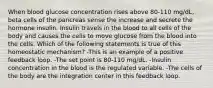 When blood glucose concentration rises above 80-110 mg/dL, beta cells of the pancreas sense the increase and secrete the hormone insulin. Insulin travels in the blood to all cells of the body and causes the cells to move glucose from the blood into the cells. Which of the following statements is true of this homeostatic mechanism? -This is an example of a positive feedback loop. -The set point is 80-110 mg/dL. -Insulin concentration in the blood is the regulated variable. -The cells of the body are the integration center in this feedback loop.