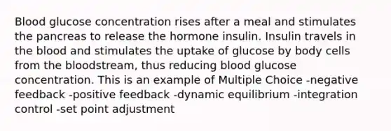 Blood glucose concentration rises after a meal and stimulates the pancreas to release the hormone insulin. Insulin travels in the blood and stimulates the uptake of glucose by body cells from the bloodstream, thus reducing blood glucose concentration. This is an example of Multiple Choice -negative feedback -positive feedback -dynamic equilibrium -integration control -set point adjustment