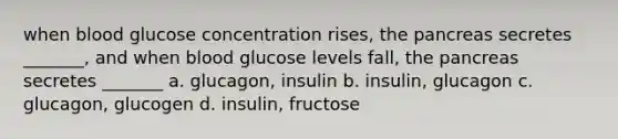 when blood glucose concentration rises, the pancreas secretes _______, and when blood glucose levels fall, the pancreas secretes _______ a. glucagon, insulin b. insulin, glucagon c. glucagon, glucogen d. insulin, fructose