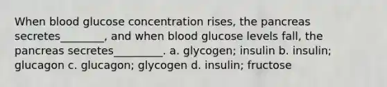 When blood glucose concentration rises, the pancreas secretes________, and when blood glucose levels fall, the pancreas secretes_________. a. glycogen; insulin b. insulin; glucagon c. glucagon; glycogen d. insulin; fructose