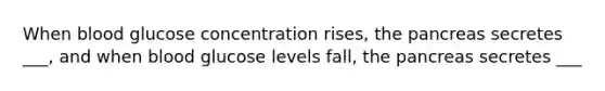 When blood glucose concentration rises, the pancreas secretes ___, and when blood glucose levels fall, the pancreas secretes ___