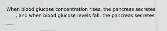 When blood glucose concentration rises, the pancreas secretes ____, and when blood glucose levels fall, the pancreas secretes ___