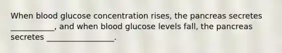 When blood glucose concentration rises, the pancreas secretes ___________, and when blood glucose levels fall, the pancreas secretes _________________.