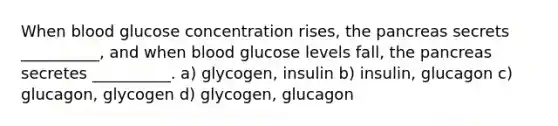 When blood glucose concentration rises, the pancreas secrets __________, and when blood glucose levels fall, the pancreas secretes __________. a) glycogen, insulin b) insulin, glucagon c) glucagon, glycogen d) glycogen, glucagon