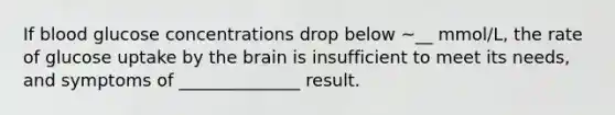 If blood glucose concentrations drop below ~__ mmol/L, the rate of glucose uptake by <a href='https://www.questionai.com/knowledge/kLMtJeqKp6-the-brain' class='anchor-knowledge'>the brain</a> is insufficient to meet its needs, and symptoms of ______________ result.