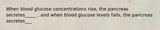 When blood glucose concentrations rise, the pancreas secretes_____ , and when blood glucose levels falls, the pancreas secretes___