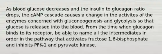 As blood glucose decreases and the insulin to glucagon ratio drops, the cAMP cascade causes a change in the activites of the enzymes concerned with gluconeogenesis and glycolysis so that glucose is released into the blood. From the time when glucagon binds to its receptor, be able to name all the intermediates in order in the pathway that activates fructose 1,6-bisphosphate and inhibits PFK-1 and pyruvate kinase.