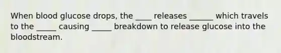 When blood glucose drops, the ____ releases ______ which travels to the _____ causing _____ breakdown to release glucose into the bloodstream.