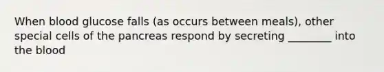 When blood glucose falls (as occurs between meals), other special cells of the pancreas respond by secreting ________ into the blood
