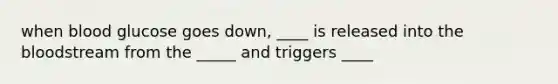 when blood glucose goes down, ____ is released into the bloodstream from the _____ and triggers ____