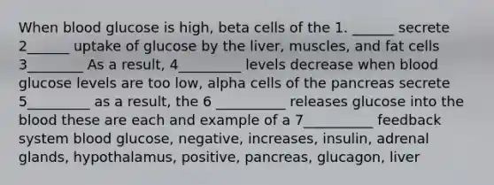 When blood glucose is high, beta cells of the 1. ______ secrete 2______ uptake of glucose by the liver, muscles, and fat cells 3________ As a result, 4_________ levels decrease when blood glucose levels are too low, alpha cells of the pancreas secrete 5_________ as a result, the 6 __________ releases glucose into the blood these are each and example of a 7__________ feedback system blood glucose, negative, increases, insulin, adrenal glands, hypothalamus, positive, pancreas, glucagon, liver