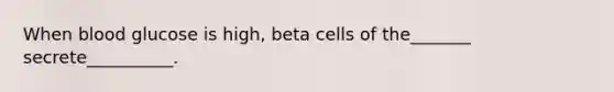 When blood glucose is high, beta cells of the_______ secrete__________.