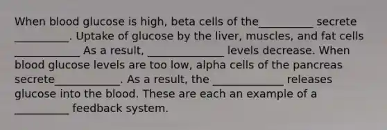 When blood glucose is high, beta cells of the__________ secrete __________. Uptake of glucose by the liver, muscles, and fat cells ____________ As a result, ______________ levels decrease. When blood glucose levels are too low, alpha cells of the pancreas secrete____________. As a result, the _____________ releases glucose into the blood. These are each an example of a __________ feedback system.