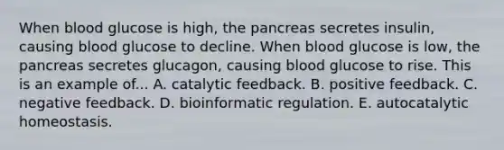 When blood glucose is high, <a href='https://www.questionai.com/knowledge/kITHRba4Cd-the-pancreas' class='anchor-knowledge'>the pancreas</a> secretes insulin, causing blood glucose to decline. When blood glucose is low, the pancreas secretes glucagon, causing blood glucose to rise. This is an example of... A. catalytic feedback. B. positive feedback. C. negative feedback. D. bioinformatic regulation. E. autocatalytic homeostasis.