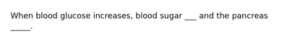 When blood glucose increases, blood sugar ___ and <a href='https://www.questionai.com/knowledge/kITHRba4Cd-the-pancreas' class='anchor-knowledge'>the pancreas</a> _____.