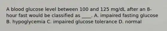 A blood glucose level between 100 and 125 mg/dL after an 8-hour fast would be classified as ____. A. impaired fasting glucose B. hypoglycemia C. impaired glucose tolerance D. normal