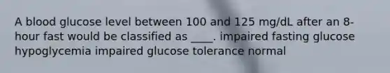 A blood glucose level between 100 and 125 mg/dL after an 8-hour fast would be classified as ____. impaired fasting glucose hypoglycemia impaired glucose tolerance normal